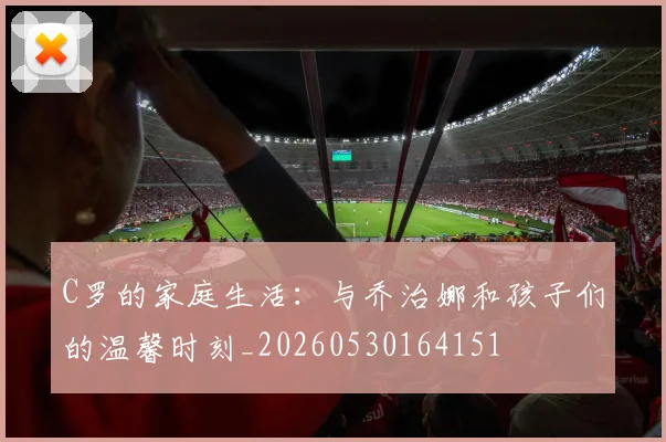 C罗的家庭生活：与乔治娜和孩子们的温馨时刻_20260530164151