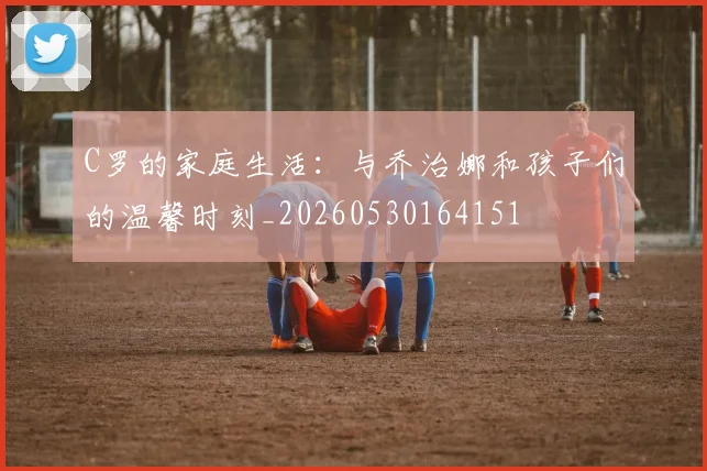 C罗的家庭生活：与乔治娜和孩子们的温馨时刻_20260530164151