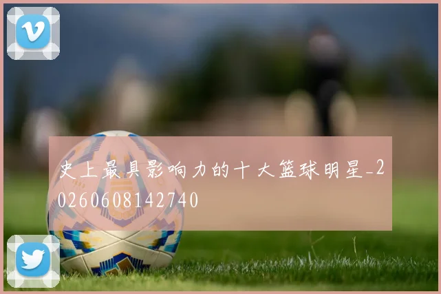 史上最具影响力的十大篮球明星_20260608142740